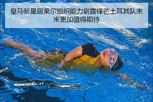 皇马新星居莱尔组织能力崭露锋芒土耳其队未来更加值得期待