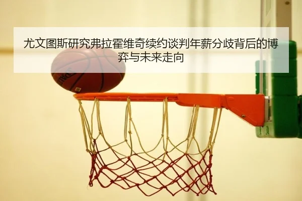尤文图斯研究弗拉霍维奇续约谈判年薪分歧背后的博弈与未来走向
