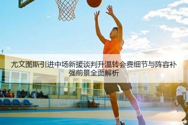 尤文图斯引进中场新援谈判升温转会费细节与阵容补强前景全面解析（kaiyun）